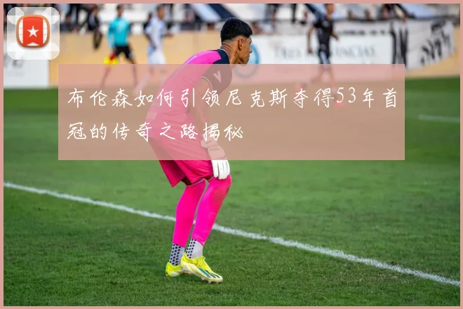 布伦森如何引领尼克斯夺得53年首冠的传奇之路揭秘