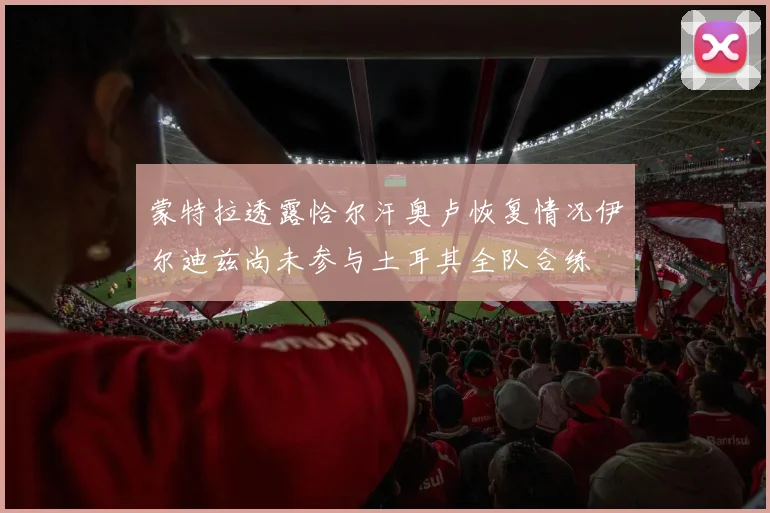 蒙特拉透露恰尔汗奥卢恢复情况伊尔迪兹尚未参与土耳其全队合练