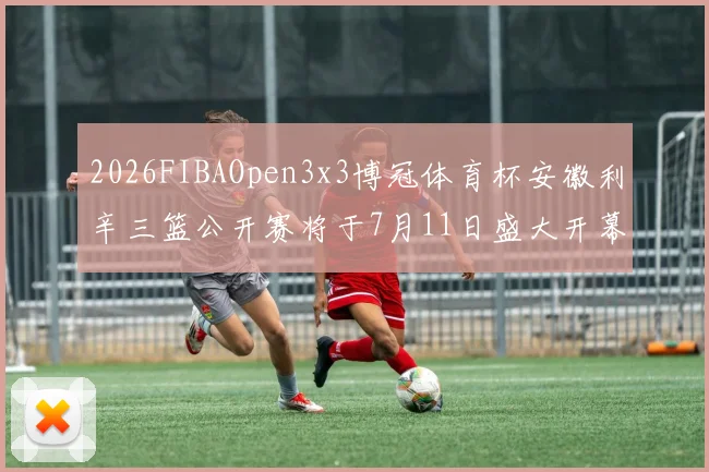 2026FIBAOpen3x3博冠体育杯安徽利辛三篮公开赛将于7月11日盛大开幕