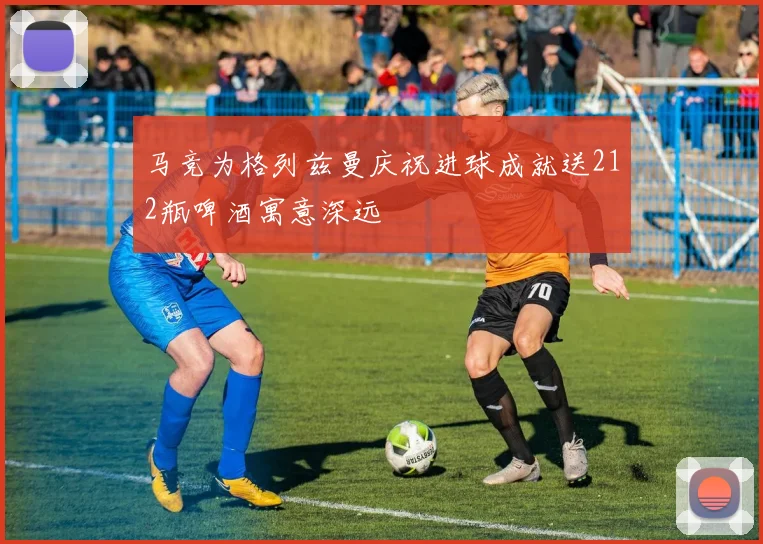 马竞为格列兹曼庆祝进球成就送212瓶啤酒寓意深远
