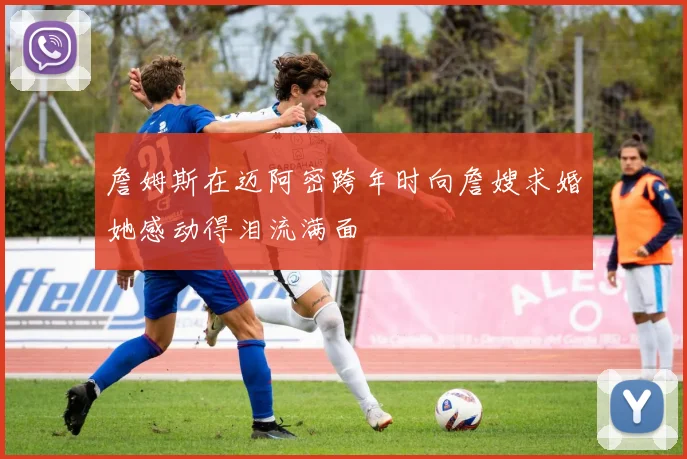 詹姆斯在迈阿密跨年时向詹嫂求婚她感动得泪流满面