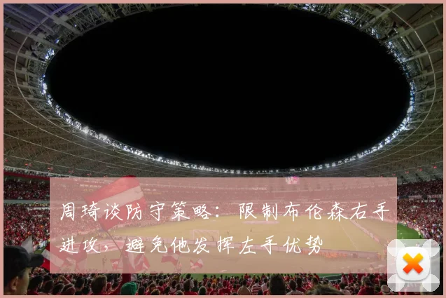 周琦谈防守策略：限制布伦森右手进攻，避免他发挥左手优势