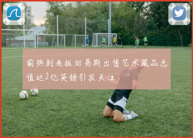 前热刺老板刘易斯出售艺术藏品总值达2亿英镑引发关注