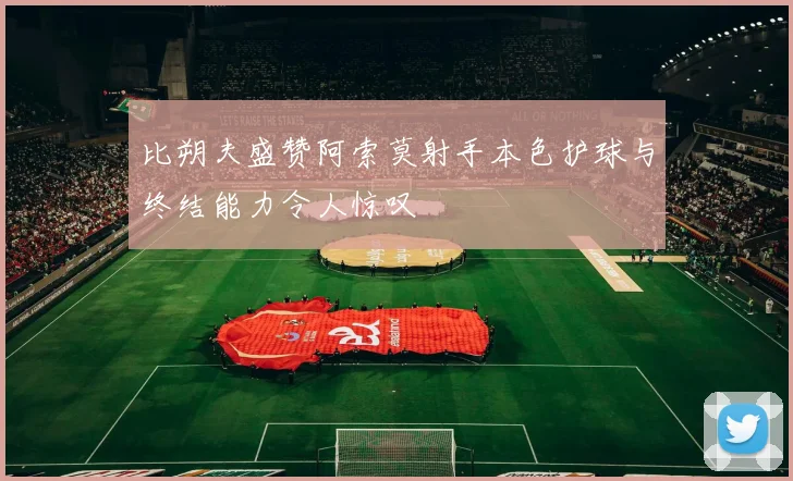 比朔夫盛赞阿索莫射手本色护球与终结能力令人惊叹