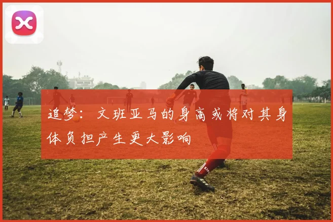 追梦：文班亚马的身高或将对其身体负担产生更大影响