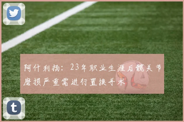 阿什利扬:23年职业生涯后髋关节磨损严重需进行置换手术