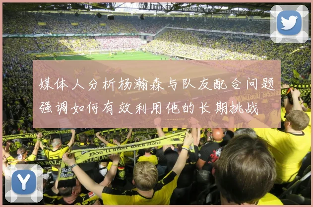 媒体人分析杨瀚森与队友配合问题强调如何有效利用他的长期挑战