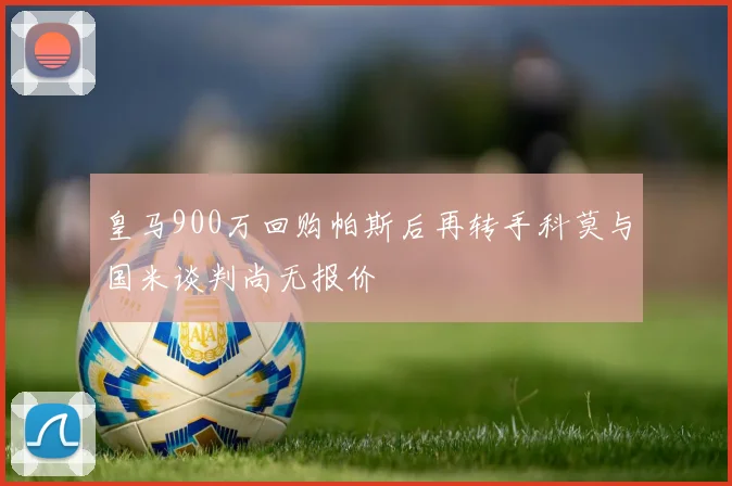 皇马900万回购帕斯后再转手科莫与国米谈判尚无报价