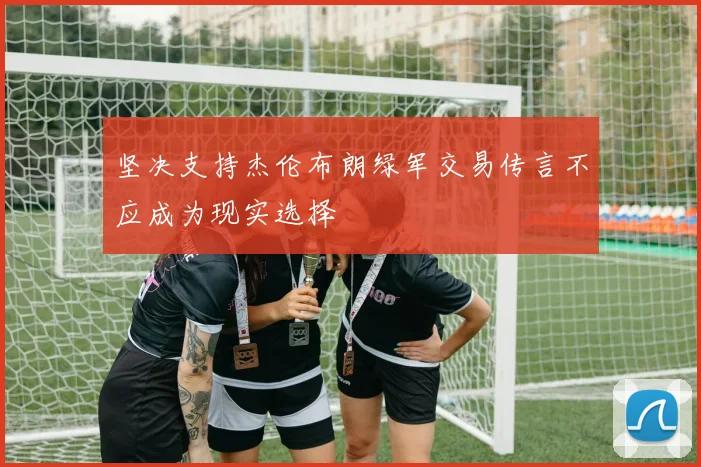 坚决支持杰伦布朗绿军交易传言不应成为现实选择