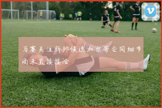 马赛关注新帅候选加尔蒂合同细节尚未直接接洽