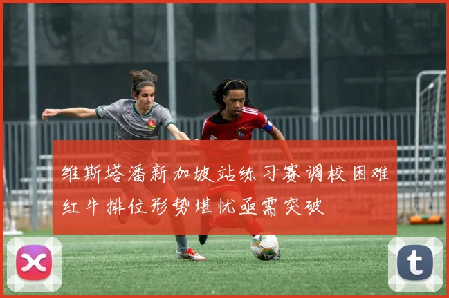 维斯塔潘新加坡站练习赛调校困难红牛排位形势堪忧亟需突破