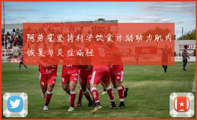 阿劳霍坚持科学饮食计划助力肌肉恢复与炎症减轻