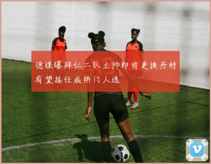 德媒曝拜仁二队主帅即将更换丹特有望接任成热门人选
