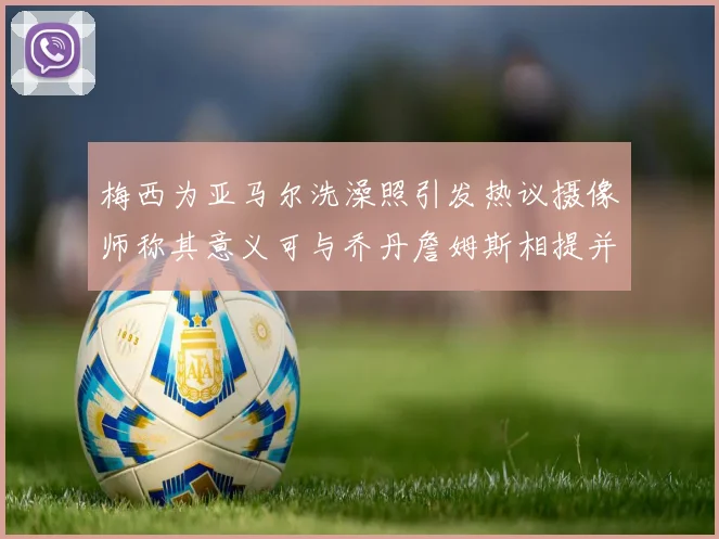 梅西为亚马尔洗澡照引发热议摄像师称其意义可与乔丹詹姆斯相提并论