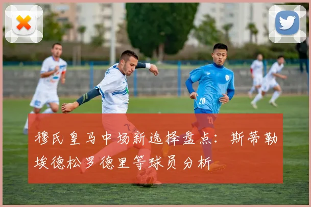 穆氏皇马中场新选择盘点：斯蒂勒埃德松罗德里等球员分析
