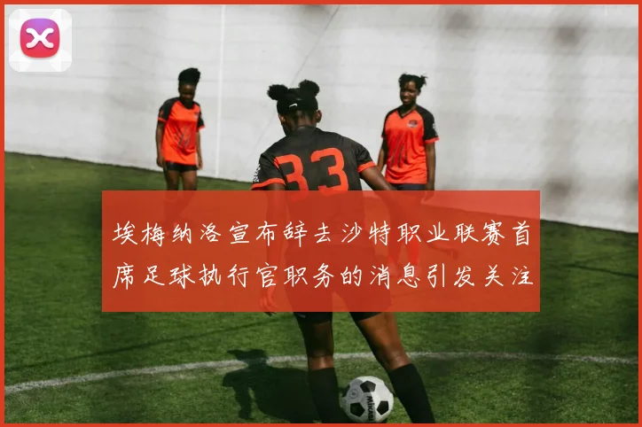 埃梅纳洛宣布辞去沙特职业联赛首席足球执行官职务的消息引发关注