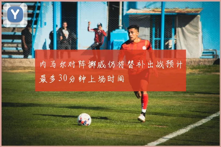 内马尔对阵挪威仍将替补出战预计最多30分钟上场时间