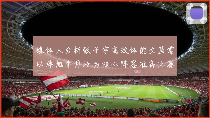 媒体人分析张子宇高效体能女篮需以韩旭李月汝为核心阵容准备比赛