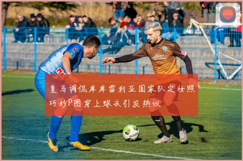 皇马调侃库库雷利亚国家队定妆照巧妙P图穿上球衣引发热议