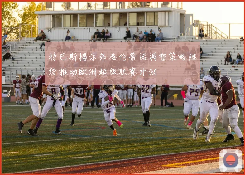 特巴斯揭示弗洛伦蒂诺调整策略继续推动欧洲超级联赛计划