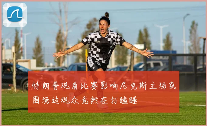 特朗普观看比赛影响尼克斯主场氛围场边观众竟然在打瞌睡