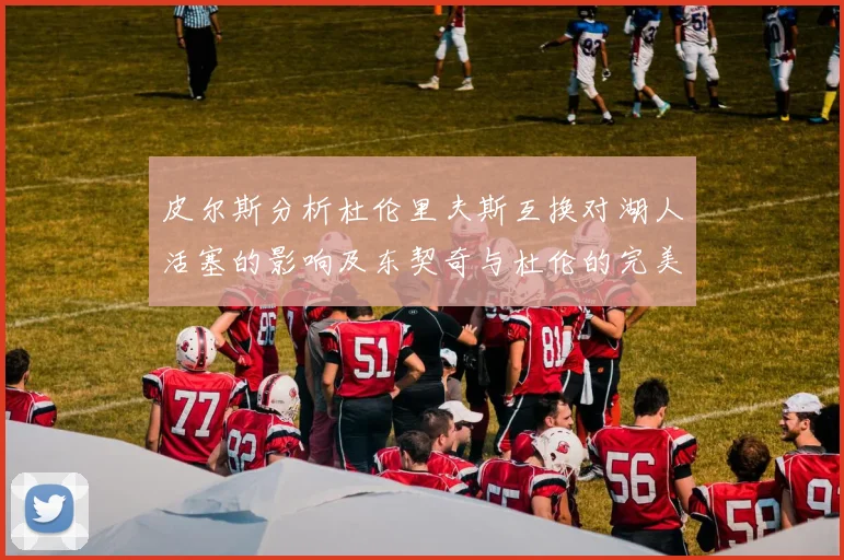 皮尔斯分析杜伦里夫斯互换对湖人活塞的影响及东契奇与杜伦的完美搭配