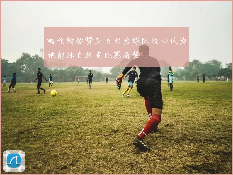 略伦特称赞亚马尔为球队核心认为他能独自改变比赛局势