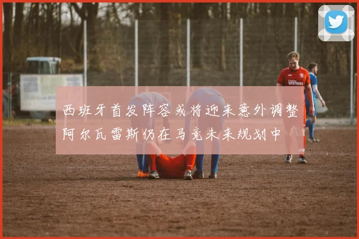 西班牙首发阵容或将迎来意外调整阿尔瓦雷斯仍在马竞未来规划中